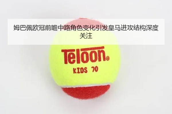 姆巴佩欧冠前瞻中路角色变化引发皇马进攻结构深度关注