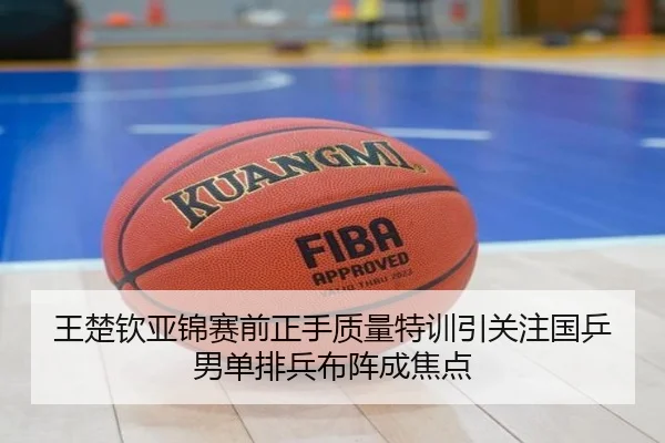 王楚钦亚锦赛前正手质量特训引关注国乒男单排兵布阵成焦点